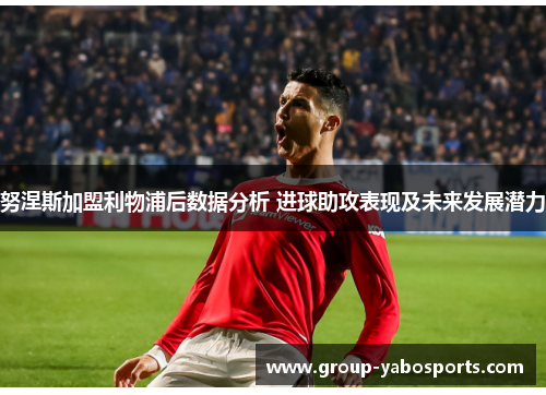 努涅斯加盟利物浦后数据分析 进球助攻表现及未来发展潜力
