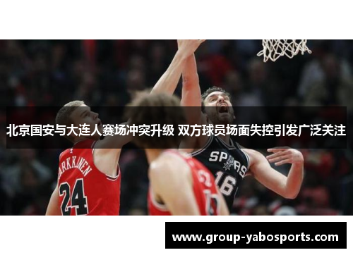 北京国安与大连人赛场冲突升级 双方球员场面失控引发广泛关注
