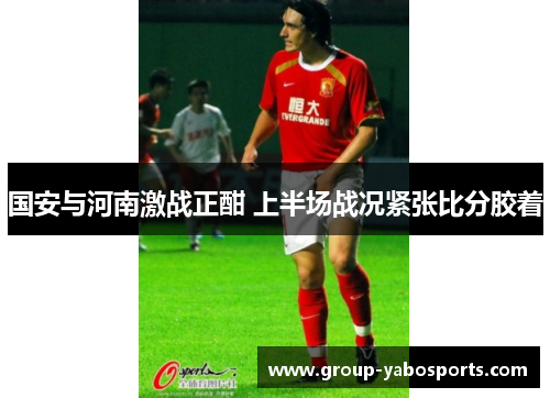 国安与河南激战正酣 上半场战况紧张比分胶着